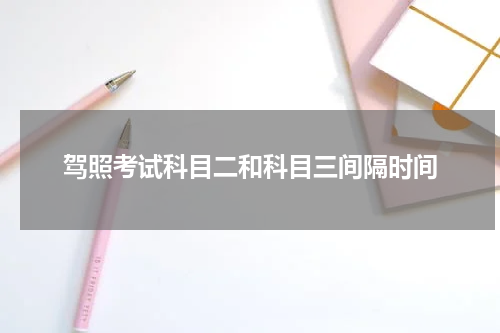 驾照考试科目二和科目三间隔时间