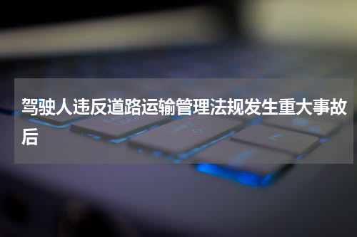 驾驶人违反道路运输管理法规发生重大事故后