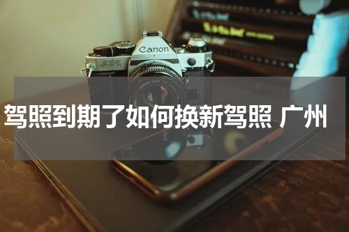 驾照到期了如何换新驾照 广州