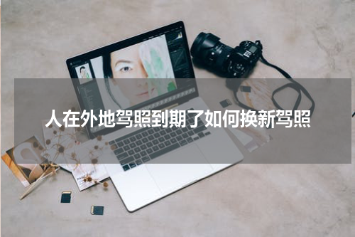 人在外地驾照到期了如何换新驾照