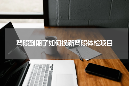 驾照到期了如何换新驾照体检项目