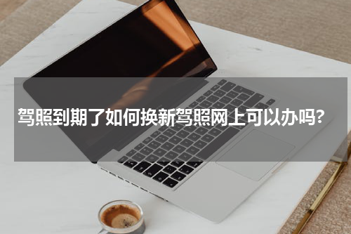 驾照到期了如何换新驾照网上可以办吗?