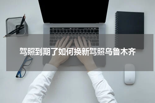 驾照到期了如何换新驾照乌鲁木齐