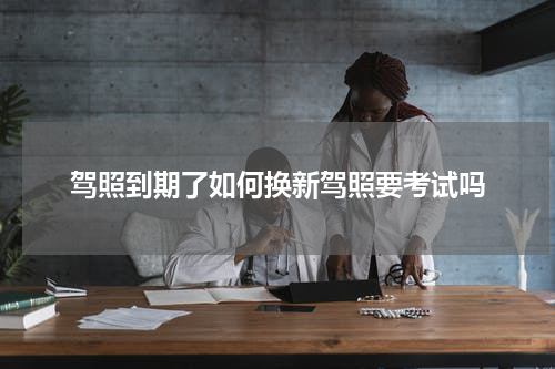驾照到期了如何换新驾照要考试吗