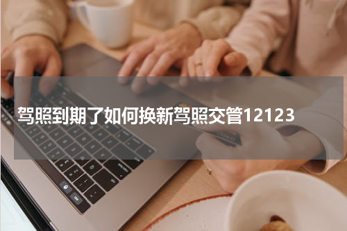 驾照到期了如何换新驾照交管12123