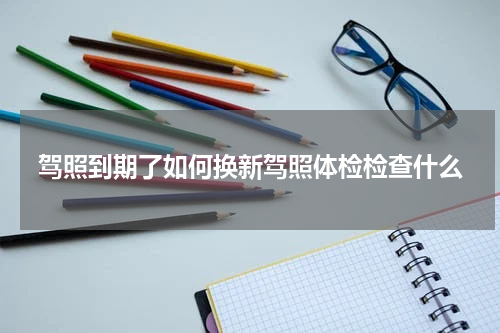 驾照到期了如何换新驾照体检检查什么