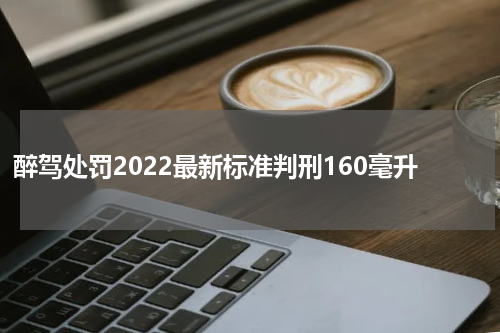 醉驾处罚2022最新标准判刑160毫升