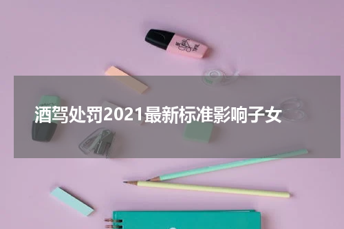 酒驾处罚2021最新标准影响子女