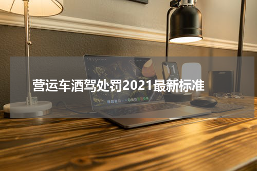 营运车酒驾处罚2021最新标准