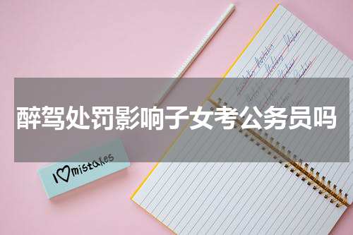 醉驾处罚影响子女考公务员吗