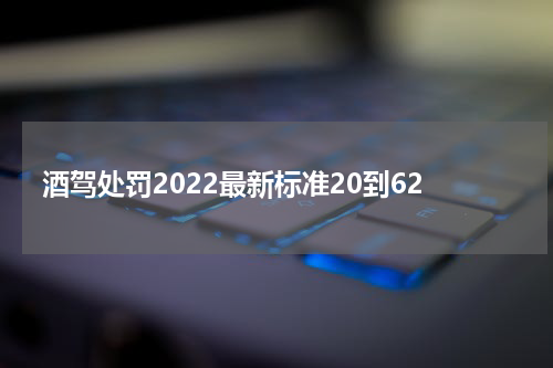 酒驾处罚2022最新标准20到62