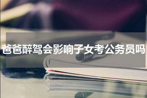爸爸醉驾会影响子女考公务员吗