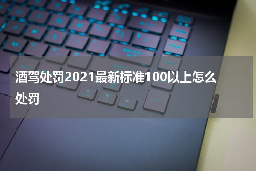 酒驾处罚2021最新标准100以上怎么处罚