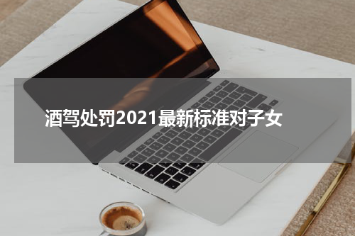 酒驾处罚2021最新标准对子女