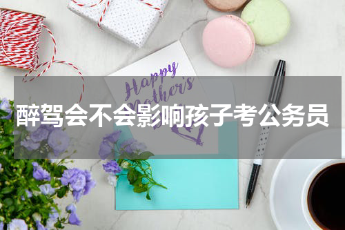 醉驾会不会影响孩子考公务员