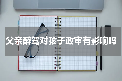 父亲醉驾对孩子政审有影响吗
