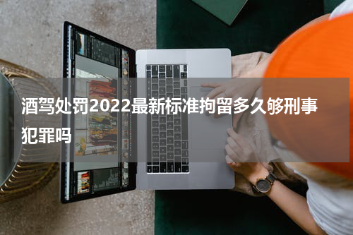 酒驾处罚2022最新标准拘留多久够刑事犯罪吗