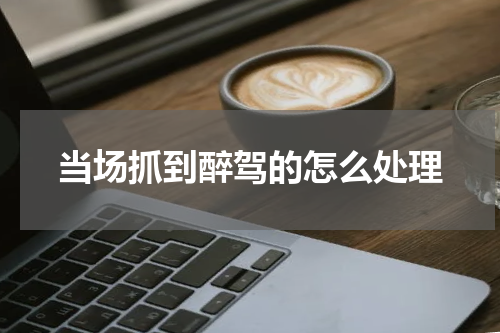 当场抓到醉驾的怎么处理