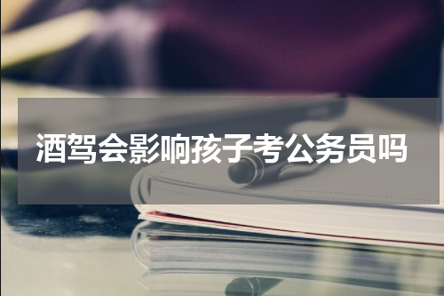酒驾会影响孩子考公务员吗