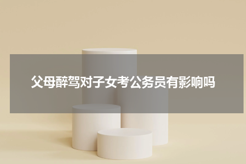 父母醉驾对子女考公务员有影响吗