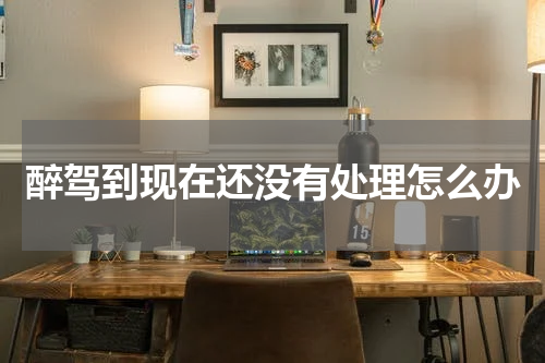 醉驾到现在还没有处理怎么办