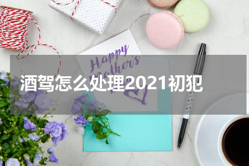 酒驾怎么处理2021初犯