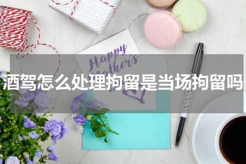 酒驾怎么处理拘留是当场拘留吗