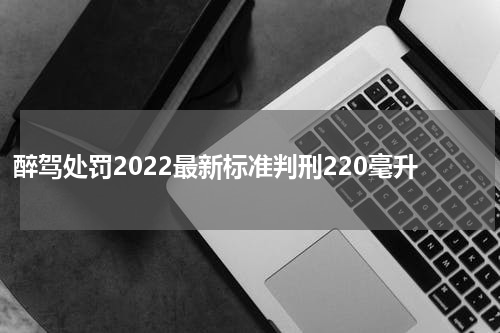 醉驾处罚2022最新标准判刑220毫升
