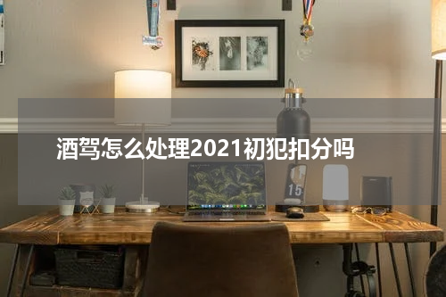 酒驾怎么处理2021初犯扣分吗