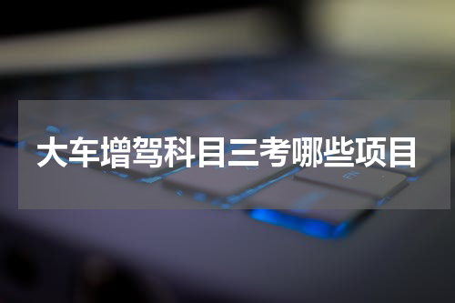 大车增驾科目三考哪些项目
