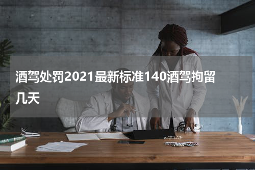 酒驾处罚2021最新标准140酒驾拘留几天
