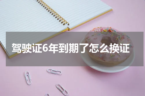 驾驶证6年到期了怎么换证