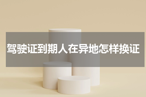 驾驶证到期人在异地怎样换证