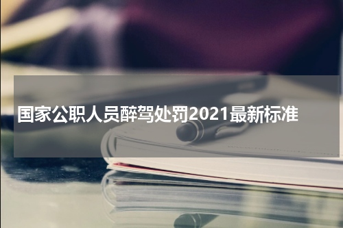 国家公职人员醉驾处罚2021最新标准