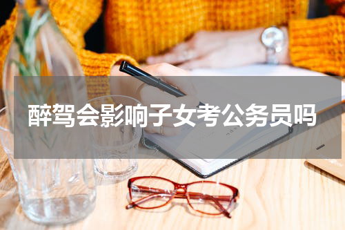 醉驾会影响子女考公务员吗