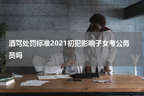 酒驾处罚标准2021初犯影响子女考公务员吗