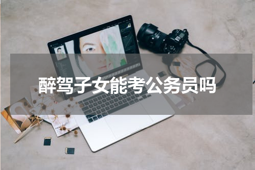 醉驾子女能考公务员吗