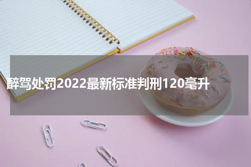 醉驾处罚2022最新标准判刑120毫升