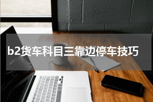 b2货车科目三靠边停车技巧