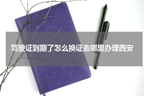 驾驶证到期了怎么换证去哪里办理西安