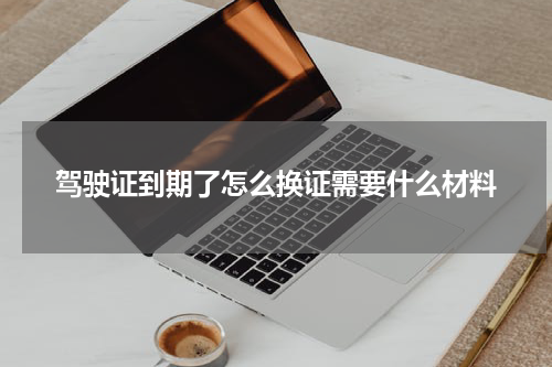 驾驶证到期了怎么换证需要什么材料