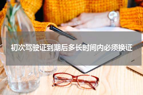 初次驾驶证到期后多长时间内必须换证