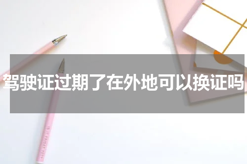 驾驶证过期了在外地可以换证吗