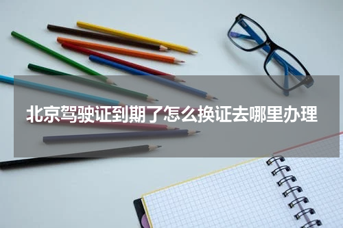 北京驾驶证到期了怎么换证去哪里办理