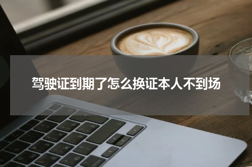 驾驶证到期了怎么换证本人不到场