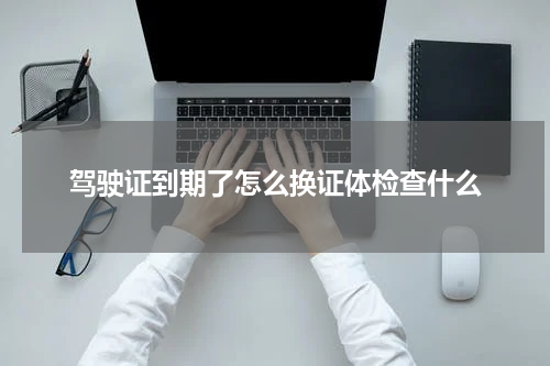 驾驶证到期了怎么换证体检查什么