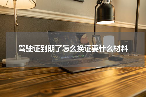 驾驶证到期了怎么换证要什么材料