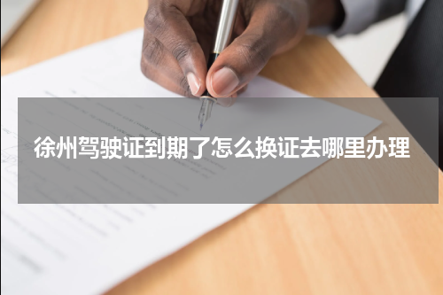 徐州驾驶证到期了怎么换证去哪里办理