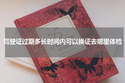 驾驶证过期多长时间内可以换证去哪里体检