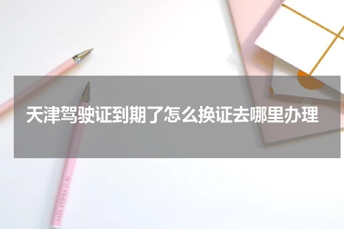 天津驾驶证到期了怎么换证去哪里办理